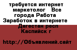 требуется интернет- маркетолог - Все города Работа » Заработок в интернете   . Дагестан респ.,Каспийск г.